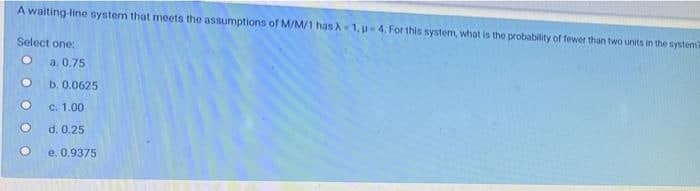 A waiting-line system that meets the assumptions of M/M/1 has A-1.p-4. For this system, what is the probability of fewer than two units in the systema
Select one:
●
a. 0.75
b. 0.0625
c. 1.00
d. 0.25
e, 0.9375