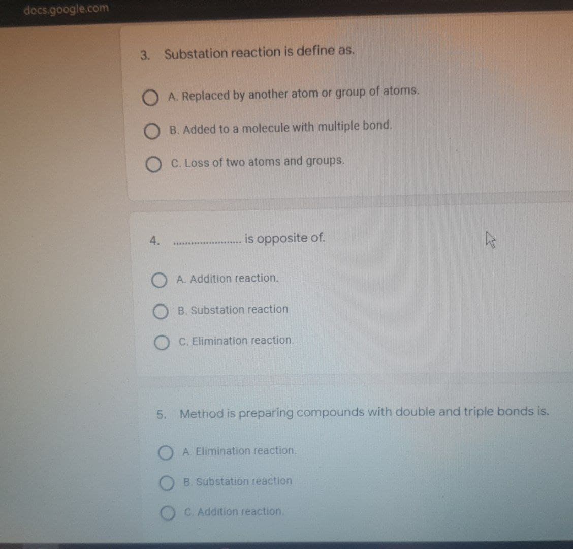 docs.google.com
3. Substation reaction is define as.
A. Replaced by another atom or group of atoms.
B. Added to a molecule with multiple bond.
C. Loss of two atoms and groups.
is opposite of.
4.
OA. Addition reaction.
B. Substation reaction
C. Elimination reaction.
5. Method is preparing compounds with double and triple bonds is.
A. Elimination reaction.
B. Substation reaction
C. Addition reaction.