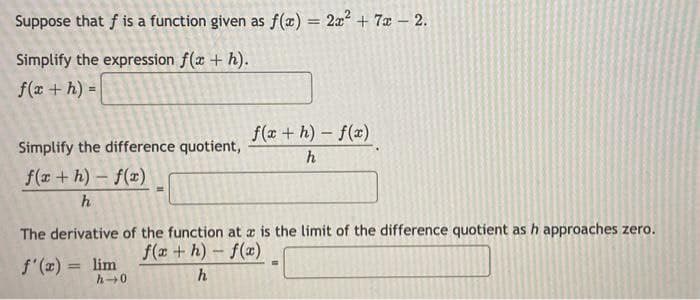 Suppose that f is a function given as f(x) = 2x² + 7x - 2.
Simplify the expression f(x + h).
f(x + h) =
Simplify the difference quotient,
f(x+h)-f(x)
h
f(x+h)-f(x)
h
The derivative of the function at a is the limit of the difference quotient as h approaches zero.
f'(x) = lim
f(x+h)-f(x)
h→0
h