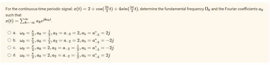 For the continuous-time periodic signal: æ(t) = 2 + cos(t) + 4sin(t), determine the fundamental frequency and the Fourier coefficients a
such that
x(t) = akej kwot
O a. wo = 3,90 = 1/₁a2= a_2 = 2, a5 = a*5 = 2j
품, ao = a2 = a_2=2, a5 = a*5 = -2j
wo =
ao = 2, a₂ = a_2 = 1, a5=a²5= -2j
O d. wo 3,90 = 2₁ a₂ = a_2 = √2, a5 = a*5=2j
O b. wo =
O. c.