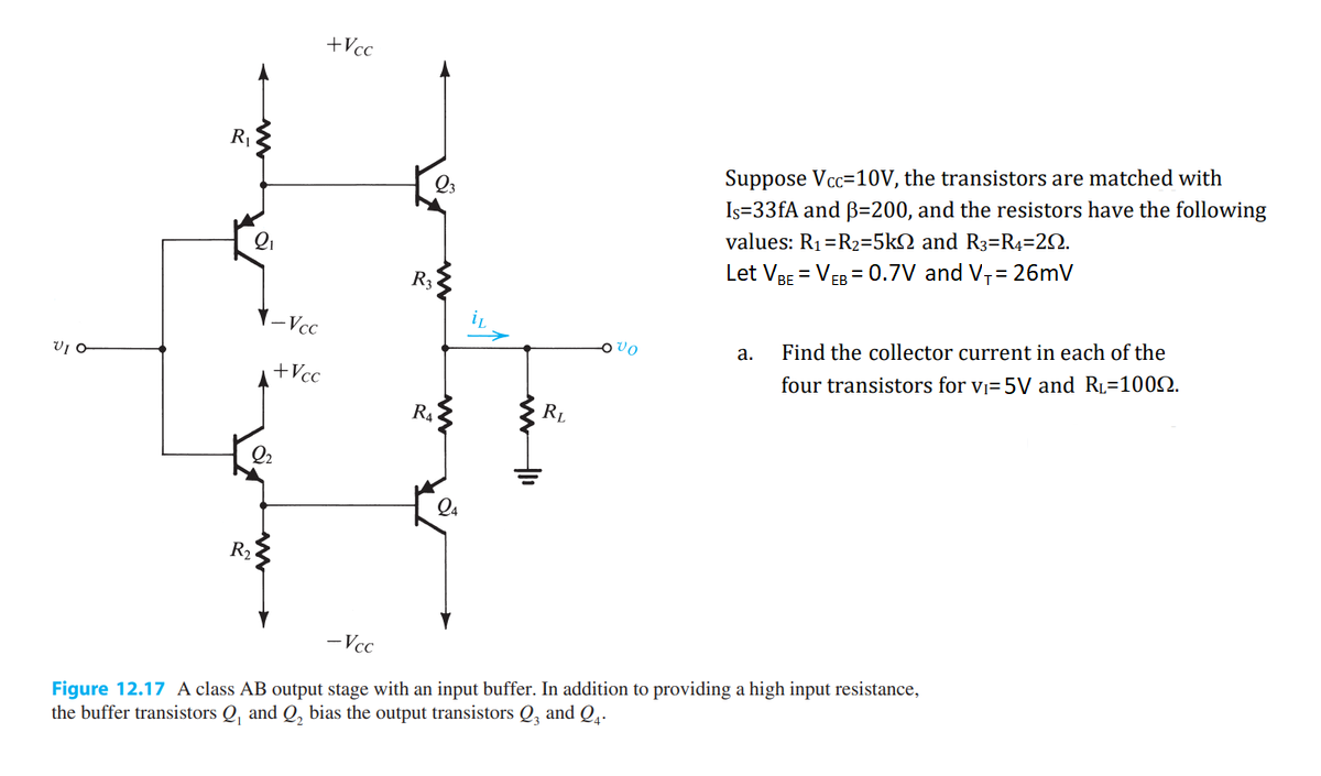 VIO
R₁
2₁
R₂
-Vcc
2₂
+Vcc
+Vcc
23
R3
R₁
24
RL
VO
Suppose Vcc=10V, the transistors are matched with
Is=33fA and B=200, and the resistors have the following
values: R₁ R₂=5k and R3=R4=29.
Let VBE = VEB = 0.7V and V₁= 26mV
a.
Find the collector current in each of the
four transistors for v₁= 5V and RL=10092.
-Vcc
Figure 12.17 A class AB output stage with an input buffer. In addition to providing a high input resistance,
the buffer transistors Q, and Q₂ bias the output transistors Q3 and 24-