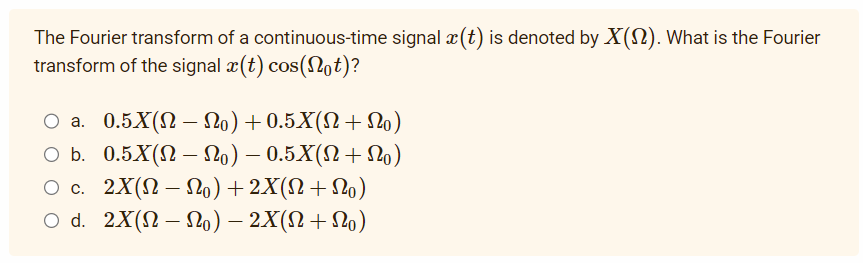 The Fourier transform of a continuous-time signal x(t) is denoted by X(). What is the Fourier
transform of the signal x(t) cos(Not)?
○ a. 0.5X(N – No) +0.5X(N+No)
O b. 0.5X(N- No) — 0.5X(N + No)
O c. 2X(N— No) + 2X(N+No)
O d. 2X(N — No) — 2X(N+No)
-