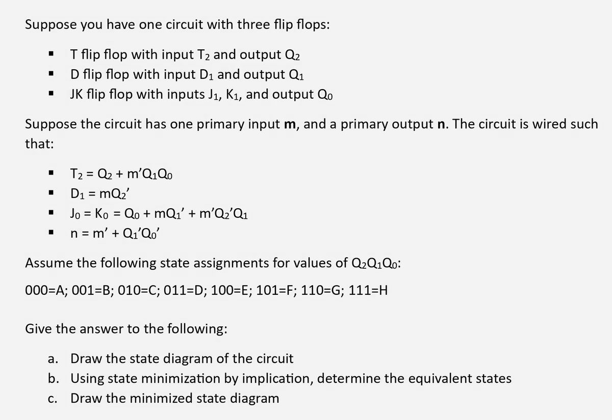 Suppose you have one circuit with three flip flops:
T flip flop with input T₂ and output Q2
D flip flop with input D₁ and output Q₁
JK flip flop with inputs J₁, K₁, and output Qo
■
■
Suppose the circuit has one primary input m, and a primary output n. The circuit is wired such
that:
■
■
■
■
T2 = Q2 + m'Q1Qo
D₁ = mQ₂'
Jo = Ko = Qo+mQ₁' + m'Q₂'Q1
n = m' + Q₁'Qo'
Assume the following state assignments for values of Q₂Q1Qo:
000=A; 001-B; 010=C; 011=D; 100=E; 101=F; 110=G; 111=H
Give the answer to the following:
a. Draw the state diagram of the circuit
b. Using state minimization by implication, determine the equivalent states
C. Draw the minimized state diagram