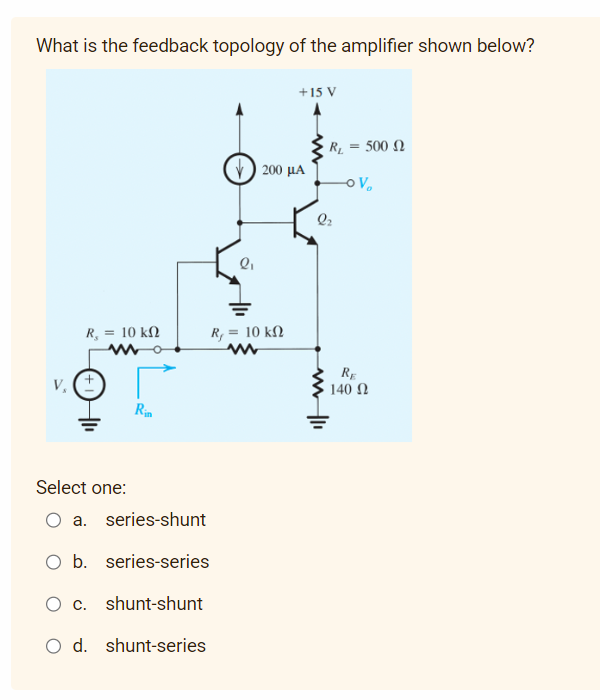 What is the feedback topology of the amplifier shown below?
R₂ = 10 ΚΩ
ww
V. (+)
Rin
Select one:
O a
series-shunt
O b. series-series
c. shunt-shunt
O d. shunt-series
V) 200 με
Q₁
+15 V
R, = 10 ΚΩ
www
R₁ = 500
-OV₂
2₂
www |11
RE
140 Ω