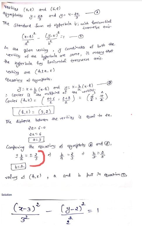 vertice (0,2) and (6,2)
asymptotes y = 2²
The Standard form of Hyperbola is; with horizential.
tranverge aus.
in the
vertices of the
the
(x-7) ²_ (y-x)² =1
-
9²
6²
given verticy
I Coordinaty of both the
hyperbola are Jame, it meary.
that
and y= 4-2
Solution
Hyperbola hay horizontal tranyverse axis.
vertice are (hta, k)
Cluation of asymptotes,
.
g=k+ b (x-h) and y=k-b(x-h)
"the midpoint of the vertices;
: Center is
Center (tok) = (0+ 6, 2+2).
2a= 6-0
2a=6
a=3
(h.k)= (3,2)
The distance between the verticy is qual to 29,
(2-3) ²
32
3
Comparing the equations of asymplatey and Ⓡ,
+ 6 = +3
2
b=2
valuy of (h.K)
3
a
and
2
b put in quation 1,
(y-2)² = 1
2
2