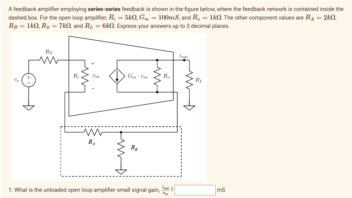 A feedback amplifier employing series-series feedback is shown in the figure below, where the feedback network is contained inside the
dashed box. For the open loop amplifier, Rį = 5kN, Gm = 100mS, and Ro = 1kn. The other component values are R₁ = 2k,
RB = 1kN, Rs = 7kN. and R₁ = 6k. Express your answers up to 3 decimal places.
V₂
Rs
R₁
Vin
M
RA
Gm. Vin
RB
Ro
tout ?
Vin
1. What is the unloaded open loop amplifier small signal gain,
tout
RL
mS