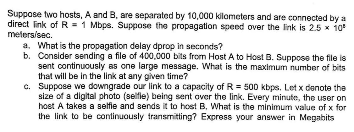 Suppose two hosts, A and B, are separated by 10,000 kilometers and are connected by a
direct link of R = 1 Mbps. Suppose the propagation speed over the link is 2.5 × 108
meters/sec.
a. What is the propagation delay dprop in seconds?
b. Consider sending a file of 400,000 bits from Host A to Host B. Suppose the file is
sent continuously as one large message. What is the maximum number of bits
that will be in the link at any given time?
c. Suppose we downgrade our link to a capacity of R = 500 kbps. Let x denote the
size of a digital photo (selfie) being sent over the link. Every minute, the user on
host A takes a selfie and sends it to host B. What is the minimum value of x for
the link to be continuously transmitting? Express your answer in Megabits