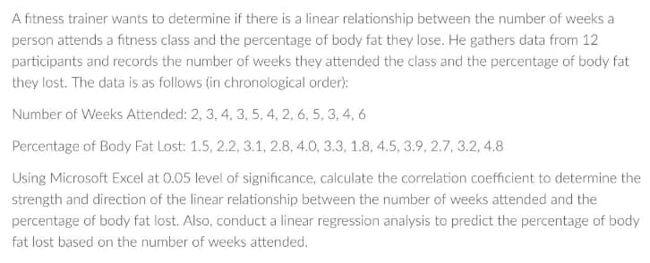 A fitness trainer wants to determine if there is a linear relationship between the number of weeks a
person attends a fitness class and the percentage of body fat they lose. He gathers data from 12
participants and records the number of weeks they attended the class and the percentage of body fat
they lost. The data is as follows (in chronological order):
Number of Weeks Attended: 2, 3, 4, 3, 5, 4, 2, 6, 5, 3, 4, 6
Percentage of Body Fat Lost: 1.5, 2.2, 3.1, 2.8, 4.0, 3.3, 1.8, 4.5, 3.9, 2.7, 3.2, 4.8
Using Microsoft Excel at 0.05 level of significance, calculate the correlation coefficient to determine the
strength and direction of the linear relationship between the number of weeks attended and the
percentage of body fat lost. Also, conduct a linear regression analysis to predict the percentage of body
fat lost based on the number of weeks attended.