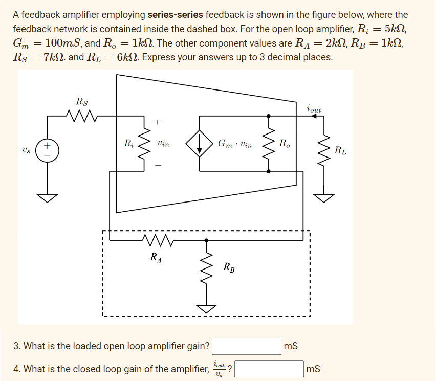 A feedback amplifier employing series-series feedback is shown in the figure below, where the
feedback network is contained inside the dashed box. For the open loop amplifier, R₂ = 5kn,
Gm = 100mS, and R. = 1k. The other component values are R₁ = 2kN, RB = 1kN,
Rs = 7kN. and R₁ = 6kn. Express your answers up to 3 decimal places.
Rs
M
Ri
Vin
M
RA
Gm. Vin
RB
3. What is the loaded open loop amplifier gain?
iout
Us
4. What is the closed loop gain of the amplifier, -?
Ro
mS
i out
mS
RL