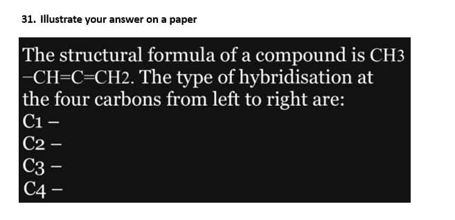 31. Illustrate your answer on a paper
The structural formula of a compound is CH3
-CH=C=CH2. The type of hybridisation at
the four carbons from left to right are:
C1 -
C2 -
C3
C4
-
-