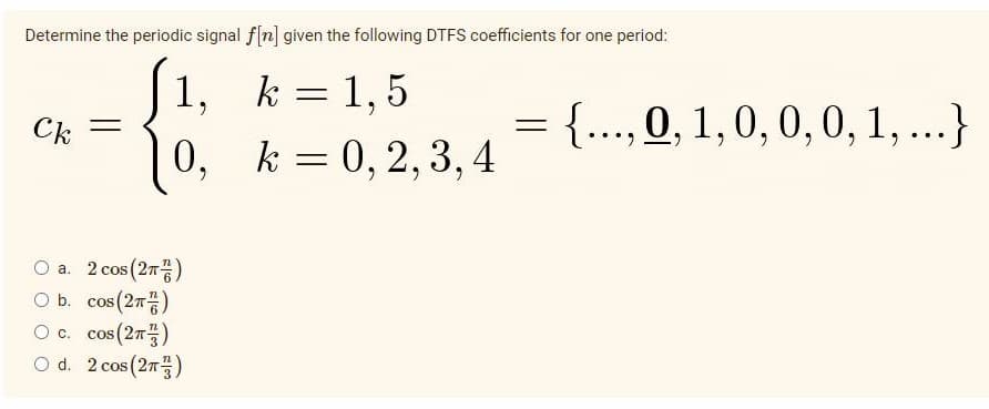 Determine the periodic signal f[n] given the following DTFS coefficients for one period:
k = 1,5
k = 0, 2, 3, 4
Ck
1,
0,
Ⓒa. 2 cos (2)
O b.
cos (2T)
O c.
cos (2)
O d.
2 cos (2)
=
{..., 0, 1, 0, 0, 0, 1, ...}