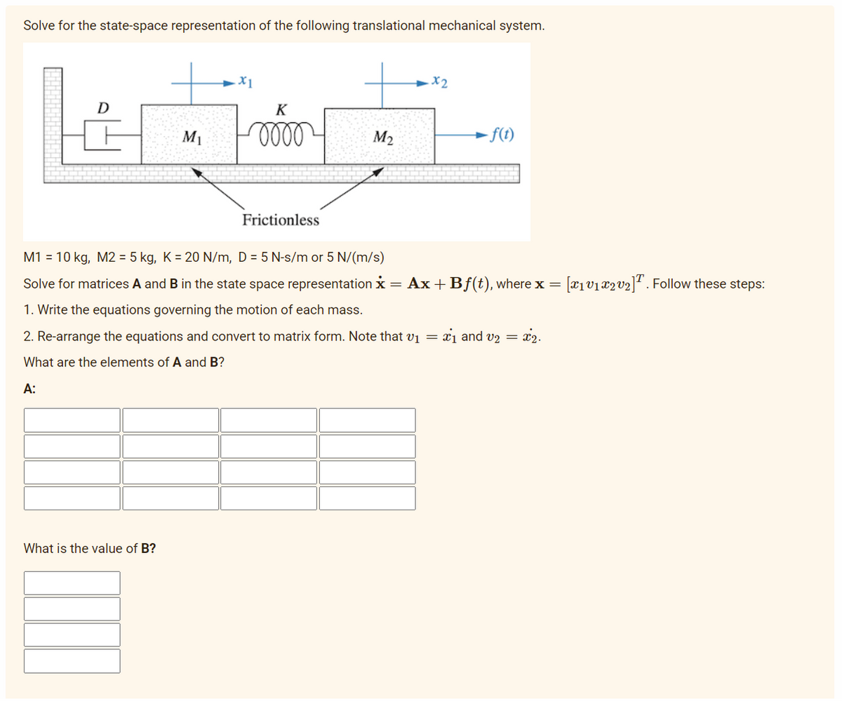 Solve for the state-space representation of the following translational mechanical system.
D
M₁
X1
What is the value of B?
K
10000
Frictionless
M₂
x2
M1 = 10 kg, M2 = 5 kg, K = 20 N/m, D=5 N-s/m or 5 N/(m/s)
Solve for matrices A and B in the state space representation * = Ax+Bf(t), where x = [X₁ V₁x2 V₂]T. Follow these steps:
1. Write the equations governing the motion of each mass.
2. Re-arrange the equations and convert to matrix form. Note that v₁ =
What are the elements of A and B?
A:
- f(t)
₁ and v₂ = 2.