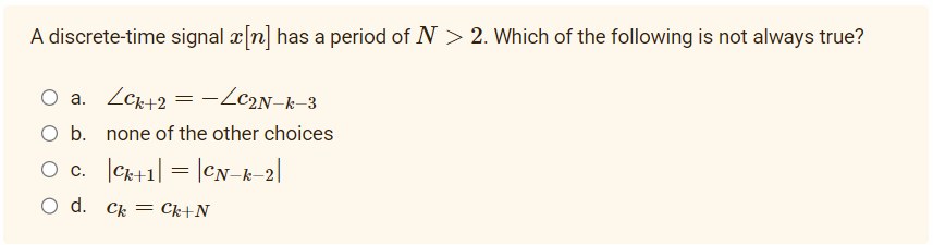 A discrete-time signal x[n] has a period of N > 2. Which of the following is not always true?
O a. LCk+2 = −LC2N-k-3
O b. none of the other choices
O C.
Ck+1| = |CN-k-2|
O d. Ck Ck+N
=