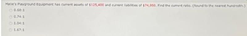 Matie's Playground Equipment has current assets of $125,400 and current liabilities of $74,950. Find the current ratio. (Round to the nearest hundredth)
O 0.60:1
O 0.74:1
1.04:1
1.67:1
