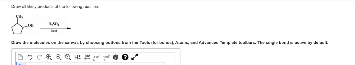 Draw all likely products of the following reaction.
CH₂
-OH
H₂SO₁
heat
Draw the molecules on the canvas by choosing buttons from the Tools (for bonds), Atoms, and Advanced Template toolbars. The single bond is active by default.
DOC
L
H: 2D EXP. CONT.
L
1