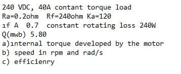 240 VDC, 40A contant torque load
Ra=0.2ohm Rf=240ohm Ka=120
if A 0.7 constant rotating loss 240W
Q(mwb) 5.80
a)ınternal torque developed by the motor
b) speed in rpm and rad/s
c) efficienry
