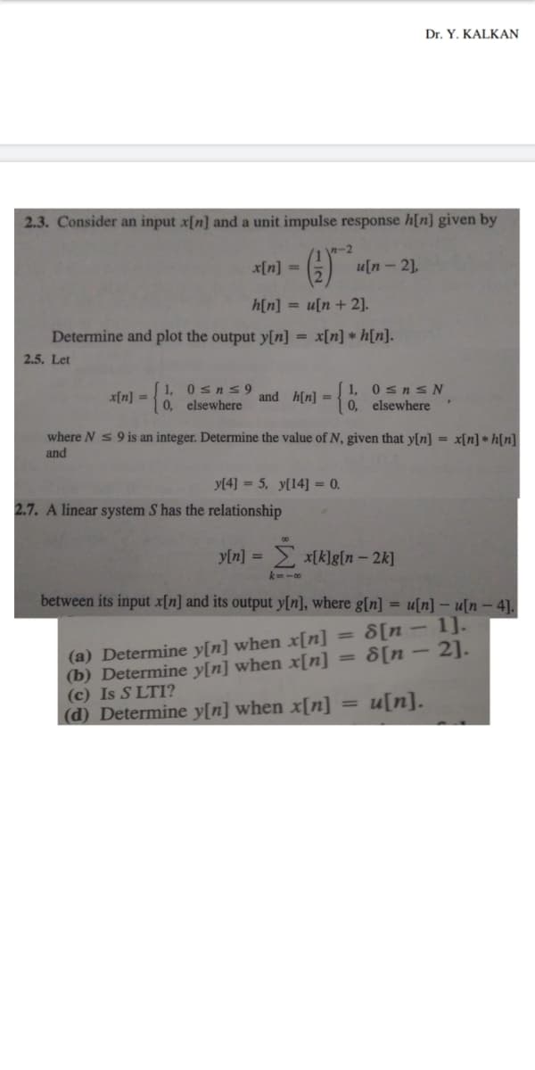 Dr. Y. KALKAN
2.3. Consider an input x[n] and a unit impulse response h[n] given by
()
n-2
x[n] =
u[n – 2],
h[n] = u[n+ 2].
Determine and plot the output y[n] =
x[n] * h[n].
2.5. Let
[ 1, 0sns9
0, elsewhere
[ 1, 0 sn s N
0, elsewhere
x[n] =
and h[n] =
where N s 9 is an integer. Determine the value of N, given that y[n] = x[n] * h[n]
and
y[4] = 5, y[14] = 0.
2.7. A linear system S has the relationship
y[n] = *[k]g[n – 2k]
k=-0
between its input x[n] and its output y[n], where g[n] = u[n] – u[n - 4].
8[n - 1].
8[n – 2].
(a) Determine y[n] when x[[n]
(b) Determine y[n] when x[n]
(c) Is S LTI?
(d) Determine y[n] when x[n]
%3D
%3D
u[n].
%3D
