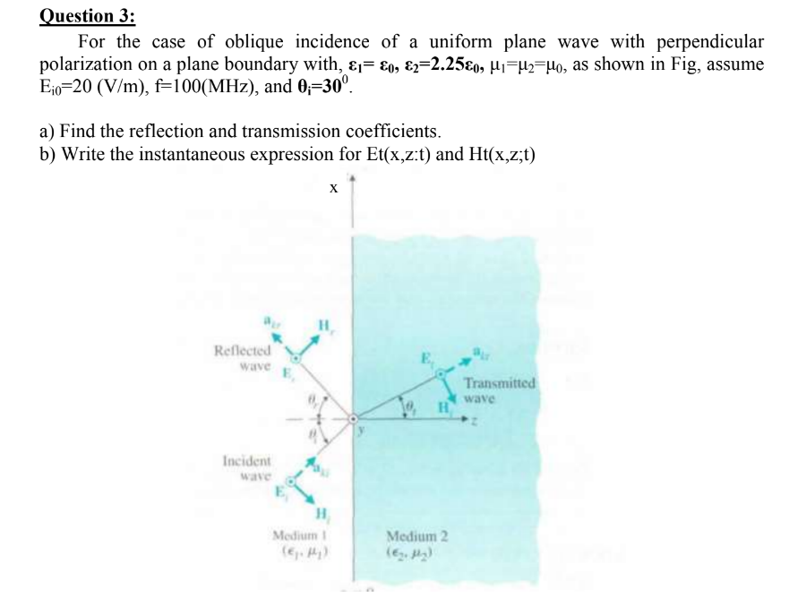 Question 3:
For the case of oblique incidence of a uniform plane wave with perpendicular
polarization on a plane boundary with, &1= &o, &2=2.25&o, µ₁−µ2¯µo, as shown in Fig, assume
Eio 20 (V/m), f=100(MHz), and 0₁-30⁰.
a) Find the reflection and transmission coefficients.
b) Write the instantaneous expression for Et(x,z:t) and Ht(x,z;t)
Reflected
wave
Incident
wave
X
H₂
H₂
Medium I
10, H
Medium 2
Transmitted
wave