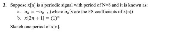 3. Suppose x[n] is a periodic signal with period of N=8 and it is known as:
a. ak = -ak-4 (where ax's are the FS coefficients of x[n])
b. x[2n + 1] = (1)"
Sketch one period of x[n].
