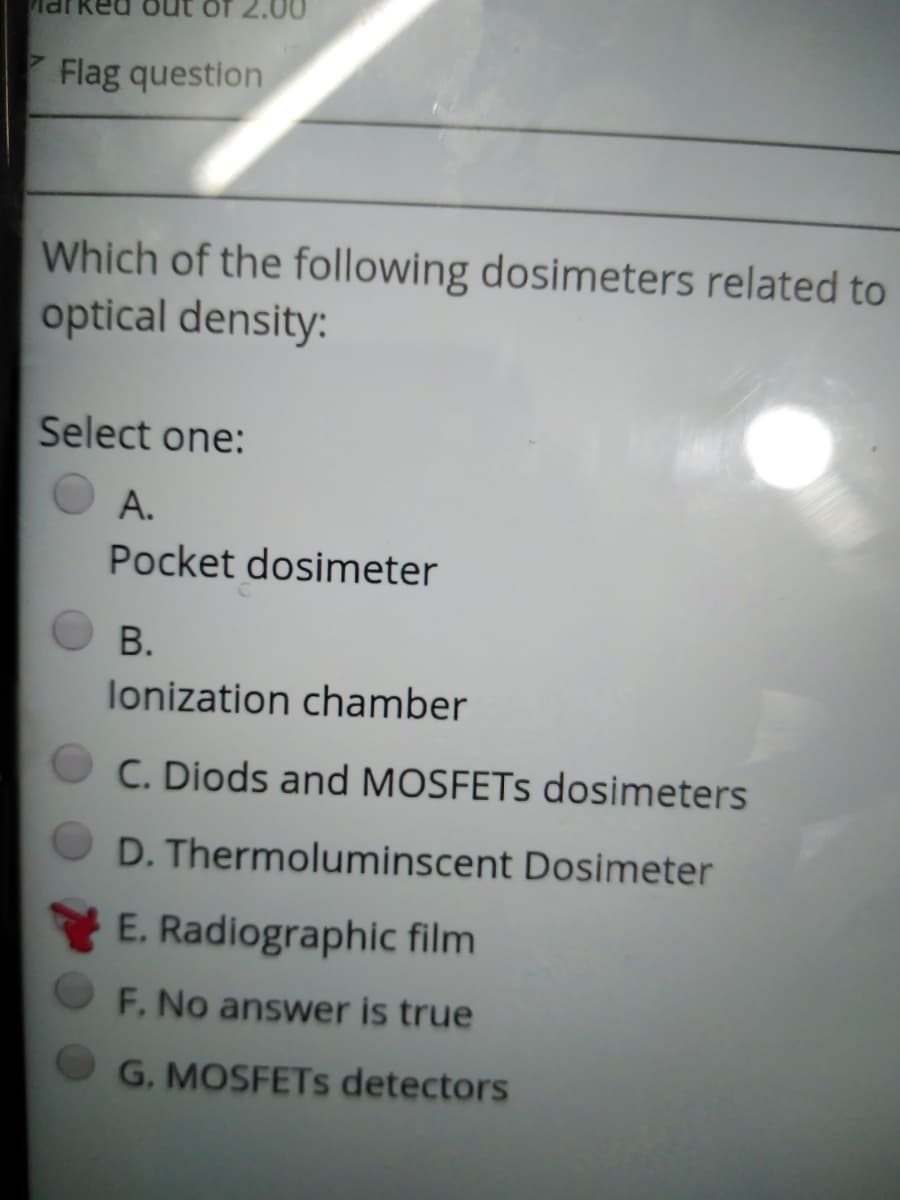 of 2.00
Flag question
Which of the following dosimeters related to
optical density:
Select one:
А.
Pocket dosimeter
В.
lonization chamber
C. Diods and MOSFETS dosimeters
D. Thermoluminscent Dosimeter
E. Radiographic film
F. No answer is true
G. MOSFETS detectors
