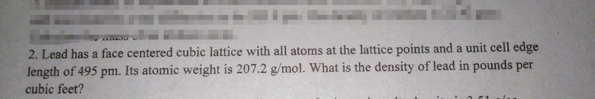 2. Lead has a face centered cubic lattice with all atoms at the lattice points and a unit cell edge
length of 495 pm. Its atomic weight is 207.2 g/mol. What is the density of lead in pounds per
cubic feet?
