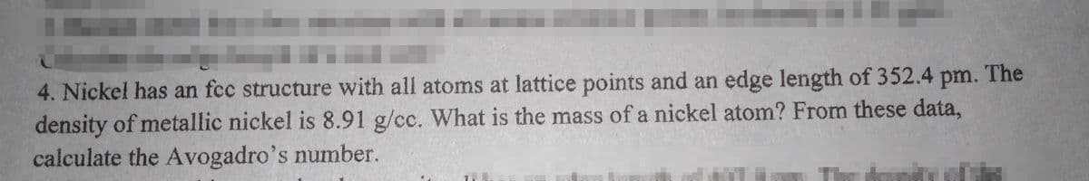 4. Nickel has an fcc structure with all atoms at lattice points and an edge length of 352.4 pm. The
density of metallic nickel is 8.91 g/cc. What is the mass of a nickel atom? From these data,
calculate the Avogadro's number.
