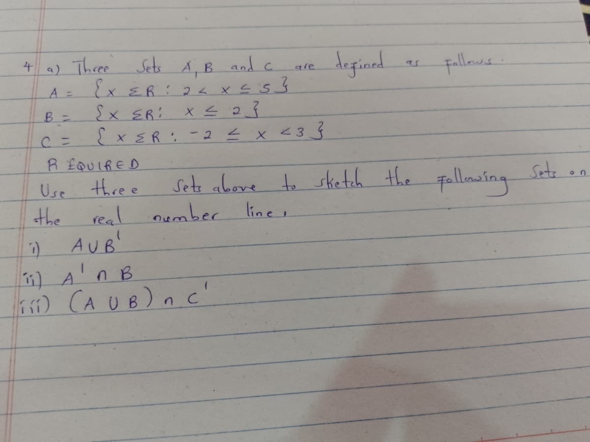 a) Three Sets AB and c.
とXER:2ト x 5
deginad
4.
fallaws.
are
A =
Ex ER: X S 23
EXER: -2E x <3 Ś
R £QUIRED
thre e
Sets above to sketch the
nember line,
Sete.
Fallawing
Use
the
real
AUB'
1) A'nB
) CA UB) n c'
