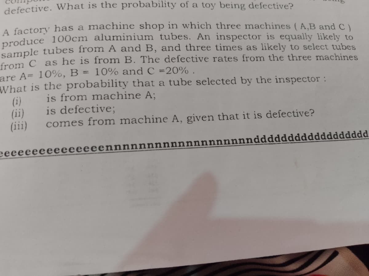 defective. What is the probability of a toy being defective?
A factory has a machine shop in which three machines (A,B and C)
preduce 100cm aluminium tubes. An inspector is equally likely to
sample tubes from A and B, and three times as likely to select tubes
from C as he is from B. The defective rates from the three machines
are A= 10%, B = 10% and C =20% .
What is the probability that a tube selected by the inspector:
%3D
(i)
(ii)
(iii)
is from machine A;
is defective;
comes from machine A, given that it is defective?
eeee
eeeeeeennnnnnnnnnnnnnnnnnnddddd
ddddddddddd
