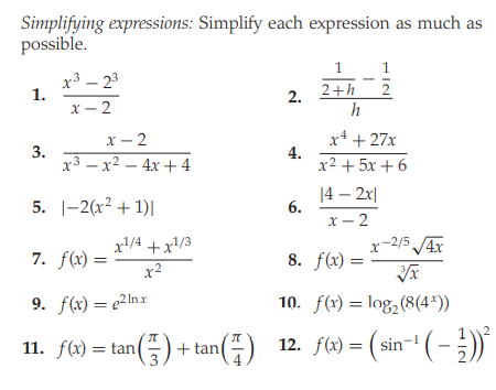 Simplifying expressions: Simplify each expression as much as
possible.
1
1
x3 – 23
1.
x – 2
2+h
h
2.
x4 + 27x
4.
x² + 5x + 6
х — 2
3.
x3 – x² – 4x + 4
5. |-2(x2 + 1)|
14 – 2x|
6.
X- 2
x/4 +x/3
x-2/5 /4x
7. f(x) =
x2
8. f(x) =
9. f(x) = e2Inx
10. f(x) = log,(8(4*))
2
11. f(x) = tan() + tan(÷) 12. f(x)= ( sin
