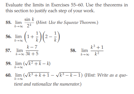 Evaluate the limits in Exercises 55–60. Use the theorems in
this section to justify each step of your work.
55. lim
k→o 2k
sin k
(Hint: Use the Squeeze Theorem.)
(1+:)(--})
56. lim
k00
k – 7
k3 +1
57. lim
k00 3k +5
58. lim
k2
59. lim (Vk2 + k – k)
60. lim (Vk3 +k+1 - vk3 – k – 1) (Hint: Write as a quo-
k00
tient and rationalize the numerator.)
