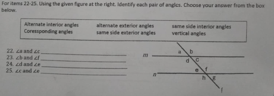For items 22-25. Using the given figure at the right. Identify each pair of angles. Choose your answer from the box
below.
Alternate interior angles
Coressponding angles
alternate exterior angles
same side exterior angles
same side interior angles
vertical angles
a b
m
22. La and c
23. 2b and <f
24. 2d and ze
25. zc and ze
n
dC
h g