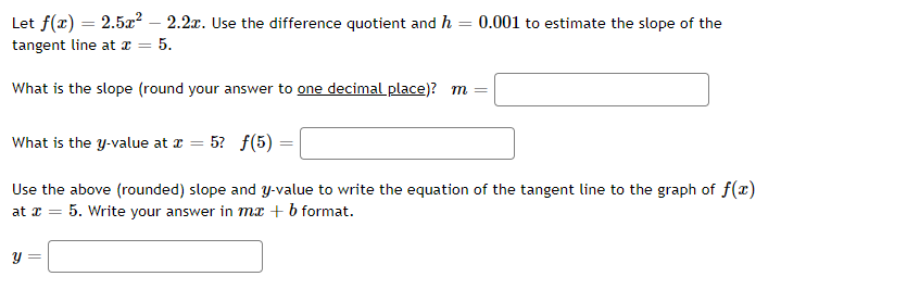 Let f(x) = 2.5x² - 2.2x. Use the difference quotient and h = 0.001 to estimate the slope of the
tangent line at x =
= 5.
What is the slope (round your answer to one decimal place)? m
What is the y-value at x = 5? f(5) =
Use the above (rounded) slope and y-value to write the equation of the tangent line to the graph of f(x)
at x = 5. Write your answer in mx + b format.
y