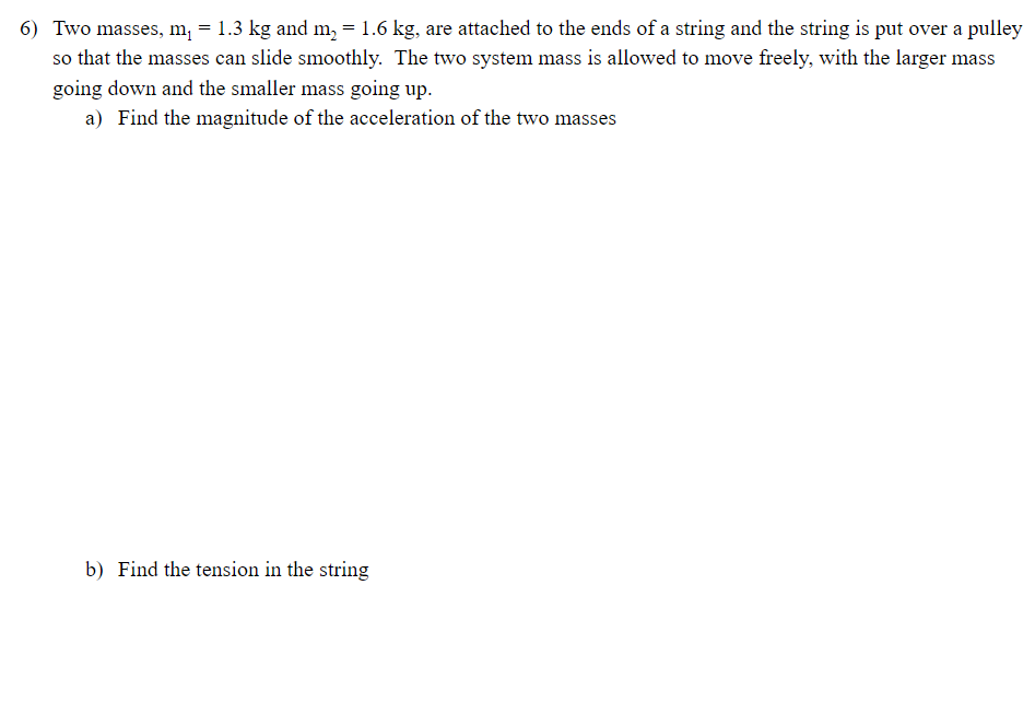 6) Two masses, m, = 1.3 kg and m, = 1.6 kg, are attached to the ends of a string and the string is put over a pulley
so that the masses can slide smoothly. The two system mass is allowed to move freely, with the larger mass
going down and the smaller mass going up.
a) Find the magnitude of the acceleration of the two masses
b) Find the tension in the string
