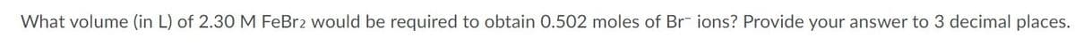 What volume (in L) of 2.30 M FeBr2 would be required to obtain 0.502 moles of Br ions? Provide your answer to 3 decimal places.
