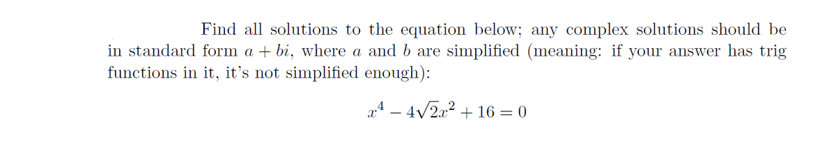 Find all solutions to the equation below; any complex solutions should be
in standard form a + bi, where a and b are simplified (meaning: if your answer has trig
functions in it, it's not simplified enough):
x4 – 4/2x2 + 16 = 0
