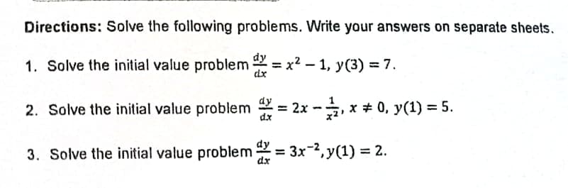 Directions: Solve the following problems. Write your answers on separate sheets.
1. Solve the initial value problem = x2 – 1, y(3) = 7.
dy
2. Solve the initial value problem 2 = 2x -, x + 0, y(1) = 5.
dy
dx
3. Solve the initial value problem = 3x-2, y(1) = 2.
%3D
dx
