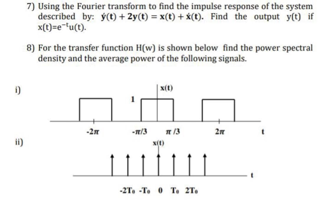 7) Using the Fourier transform to find the impulse response of the system
described by: ý(t) + 2y(t) = x(t) + x(t). Find the output y(t) if
x(t)=e='u(t).
8) For the transfer function H(w) is shown below find the power spectral
density and the average power of the following signals.
i)
| x(t)
-2n
-n/3
n 13
2n
ii)
x(t)
-2To -To 0 To 2To
