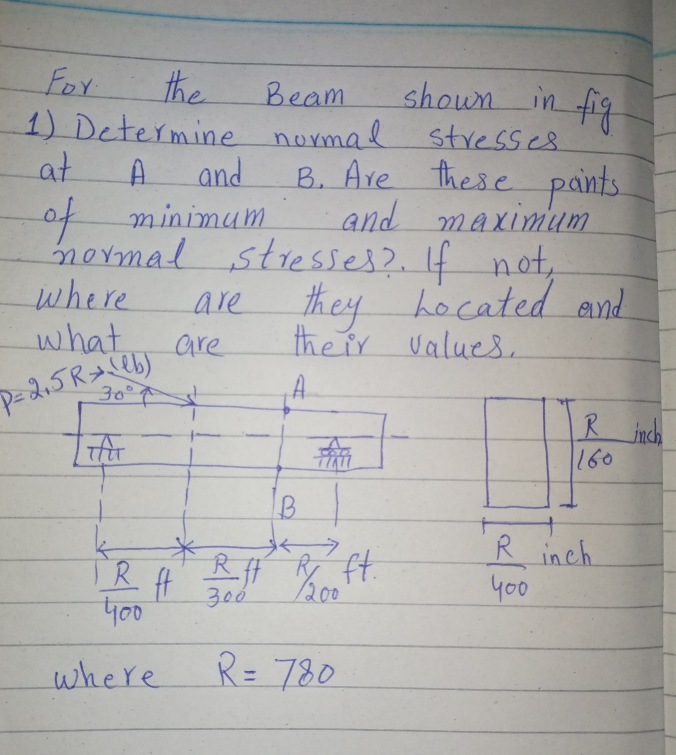 the
shown in fig
For
1) Determine normal stresses.
at
Beam
A.
and
B. Are these pants.
of minimum
mermal stresses?. If not,
where
what
and maximum
are
the ir values
they hocated and
are
30°7
A.
R inch
160
RH 200
R inch
yo0
ft.
TR
y00
300
where
R= 780
