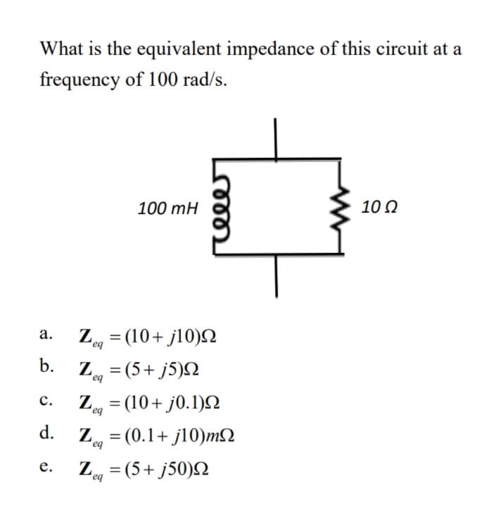 What is the equivalent impedance of this circuit at a
frequency of 100 rad/s.
100 mH
10 Q
Z, = (10+ j10)N
а.
%3D
b.
Z = (5+ j5)N
eq
Zg = (10+ j0.1)N
d. Z = (0.1+ j10)m2
с.
%3D
eq
Z = (5+ j50)2
е.
eq
