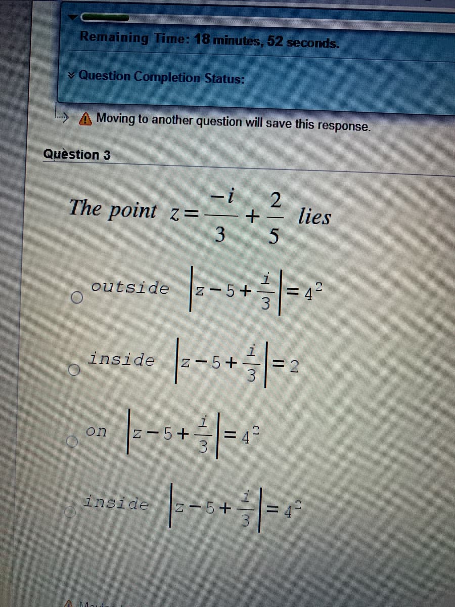 Remaining Time: 18 minutes, 52 seconds.
v Question Completion Status:
Moving to another question will save this
response.
Quèstion 3
-i
The point z=-
lies
-
3 5
outside
Z- 5+
42
|--
inside
5+
on
Z-5+
%D
inside
z - 5+
