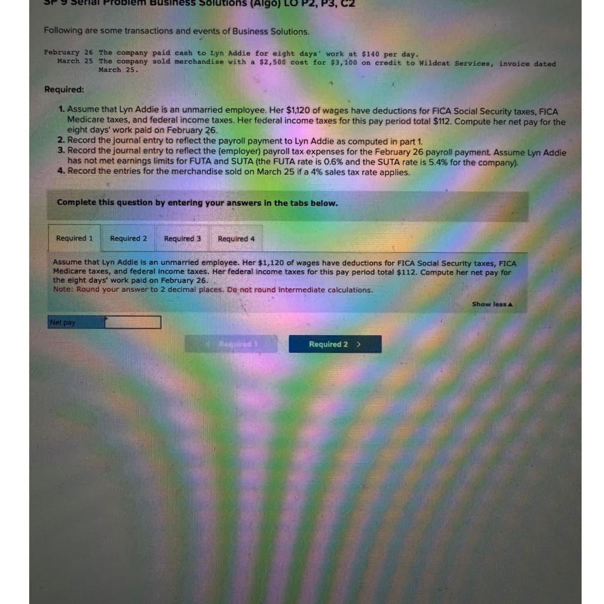 Following are some transactions and events of Business Solutions.
February 26 The company paid cash to Lyn Addie for eight days' work at $140 per day.
March 25 The company sold merchandise with a $2,500 cost for $3,100 on credit to Wildcat Services, invoice dated
March 25.
Required:
1. Assume that Lyn Addie is an unmarried employee. Her $1,120 of wages have deductions for FICA Social Security taxes, FICA
Medicare taxes, and federal income taxes. Her federal income taxes for this pay period total $112. Compute her net pay for the
eight days' work paid on February 26.
2. Record the journal entry to reflect the payroll payment to Lyn Addie as computed in part 1.
3. Record the journal entry to reflect the (employer) payroll tax expenses for the February 26 payroll payment. Assume Lyn Addie
has not met earnings limits for FUTA and SUTA (the FUTA rate is 0.6% and the SUTA rate is 5.4% for the company).
4. Record the entries for the merchandise sold on March 25 if a 4% sales tax rate applies.
siness Solutions (Algo) LO
Complete this question by entering your answers in the tabs below.
Required 1
Required 2
Net pay
Required 3 Required 4
Assume that Lyn Addie is an unmarried employee. Her $1,120 of wages have deductions for FICA Social Security taxes, FICA
Medicare taxes, and federal income taxes. Her federal income taxes for this pay period total $112. Compute her net pay for
the eight days work paid on February 26.
Note: Round your answer to 2 decimal places. Do not round intermediate calculations.
Required 2
>
Show less A