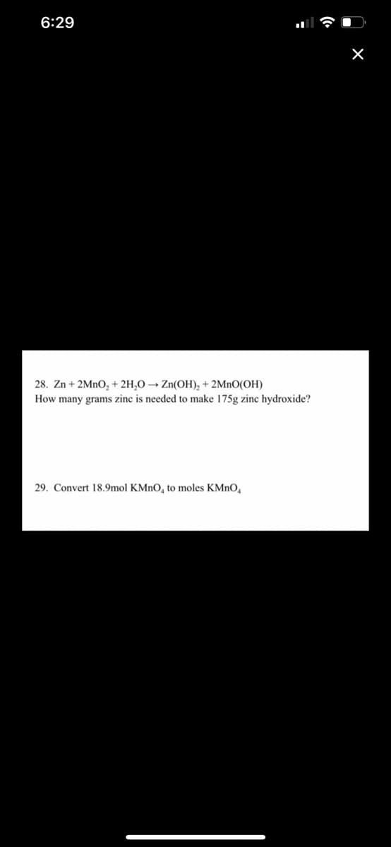 6:29
28. Zn + 2MNO, + 2H,O → Zn(OH), + 2MnO(OH)
How many grams zinc is needed to make 175g zinc hydroxide?
29. Convert 18.9mol KMnO, to moles KMNO,
