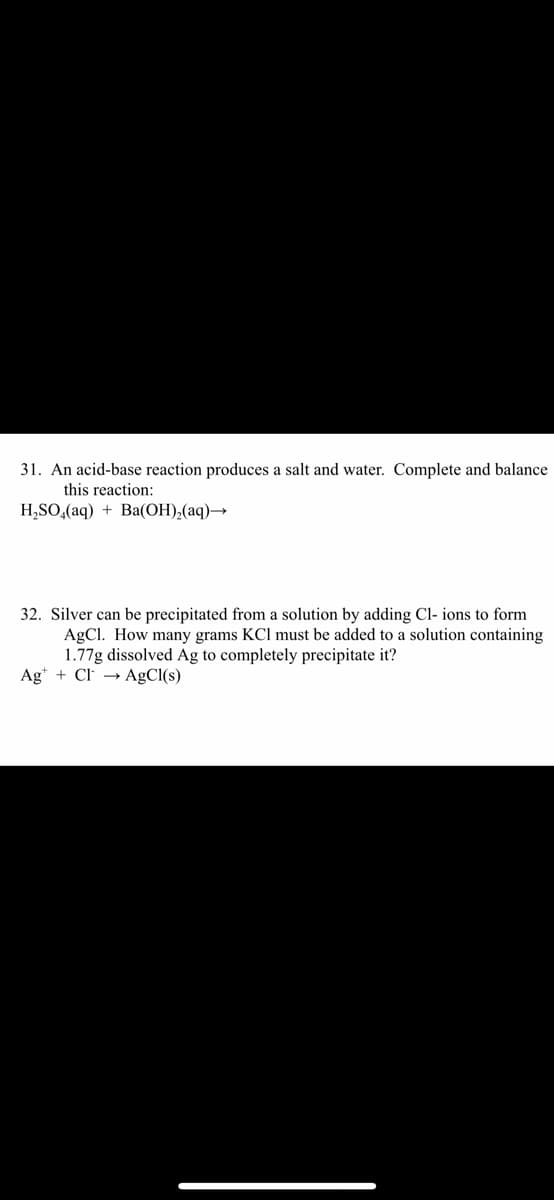 31. An acid-base reaction produces a salt and water. Complete and balance
this reaction:
H,SO,(aq) + Ba(OH),(aq)→
32. Silver can be precipitated from a solution by adding Cl- ions to form
AgCl. How many grams KCl must be added to a solution containing
1.77g dissolved Ag to completely precipitate it?
Ag* + Cl → AgCl(s)
