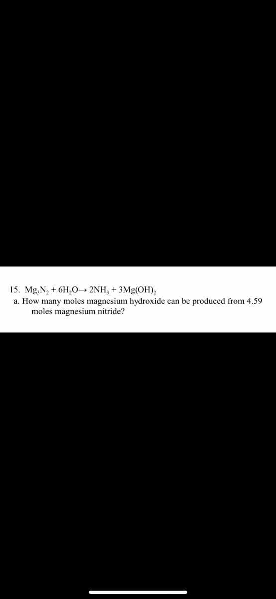 15. Mg,N, + 6H,0→ 2NH; + 3Mg(OH),
a. How many moles magnesium hydroxide can be produced from 4.59
moles magnesium nitride?
