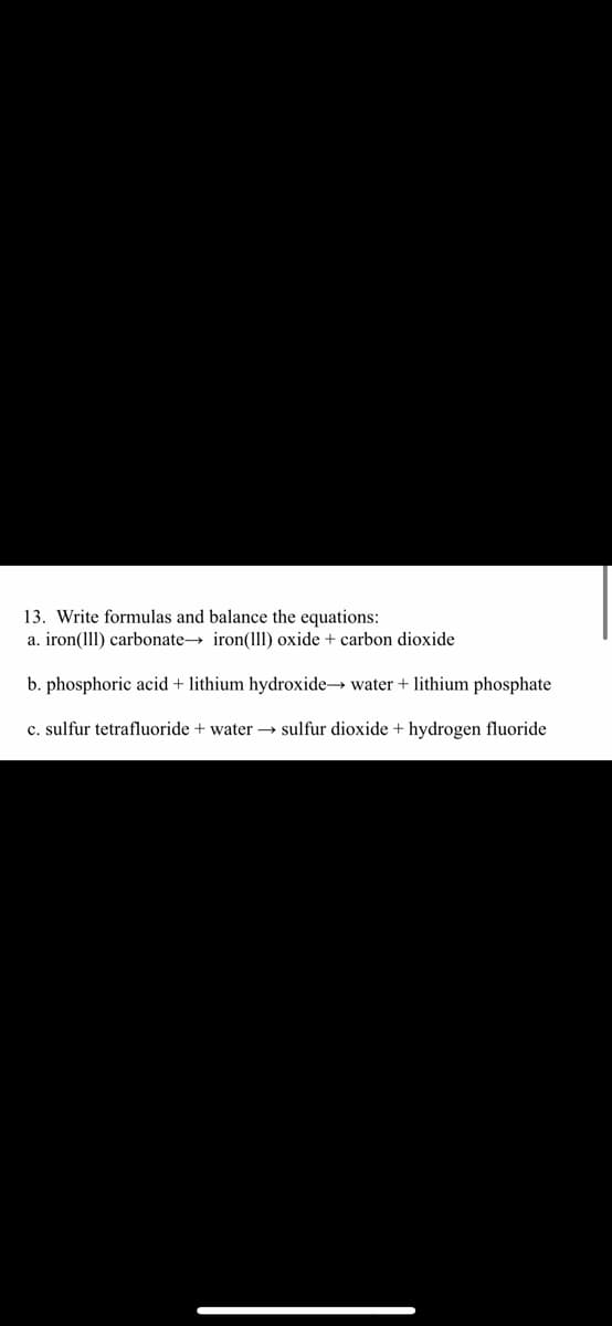 13. Write formulas and balance the equations:
a. iron(1ll) carbonate→ iron(ll) oxide + carbon dioxide
b. phosphoric acid + lithium hydroxide→ water + lithium phosphate
c. sulfur tetrafluoride + water –→ sulfur dioxide + hydrogen fluoride
