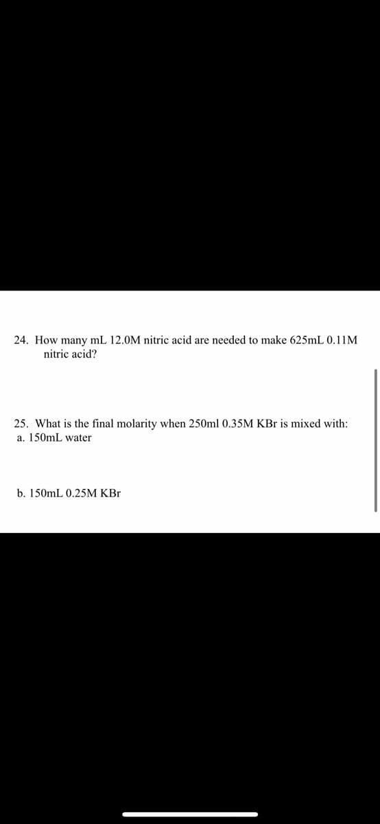 24. How many mL 12.0M nitric acid are needed to make 625mL 0.11M
nitric acid?
25. What is the final molarity when 250ml 0.35M KBr is mixed with:
a. 150mL water
b. 150mL 0.25M KBr
