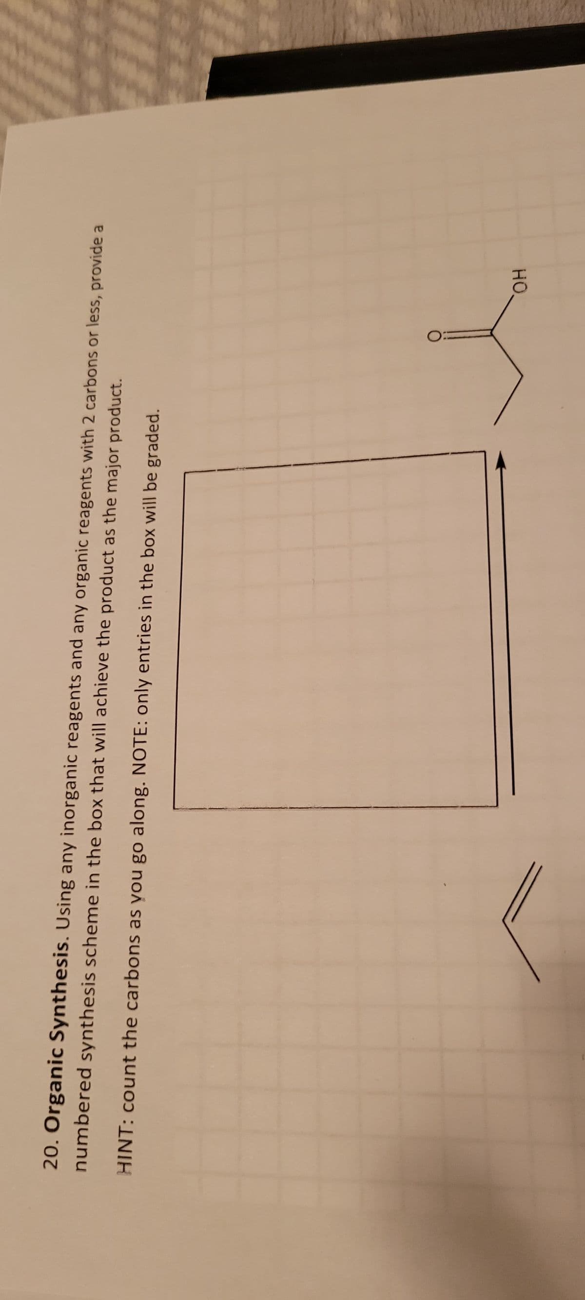 20. Organic Synthesis. Using any inorganic reagents and any organic reagents with 2 carbons or less, provide a
numbered synthesis scheme in the box that will achieve the product as the major product.
HINT: count the carbons as you go along. NOTE: only entries in the box will be graded.
O
OH
11