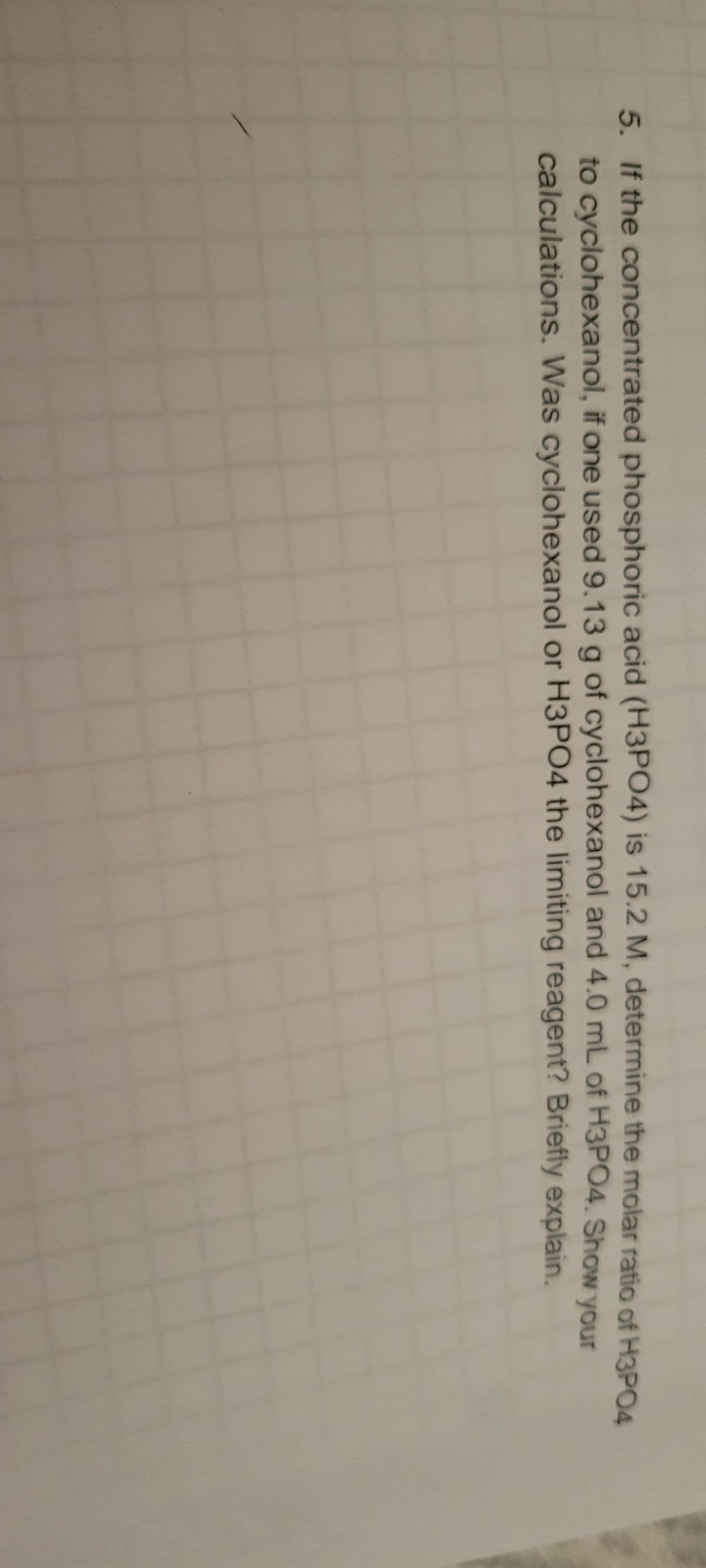 5. If the concentrated phosphoric acid (H3PO4) is 15.2 M, determine the molar ratio of H3PO4
to cyclohexanol, if one used 9.13 g of cyclohexanol and 4.0 mL of H3PO4. Show your
calculations. Was cyclohexanol or H3PO4 the limiting reagent? Briefly explain.