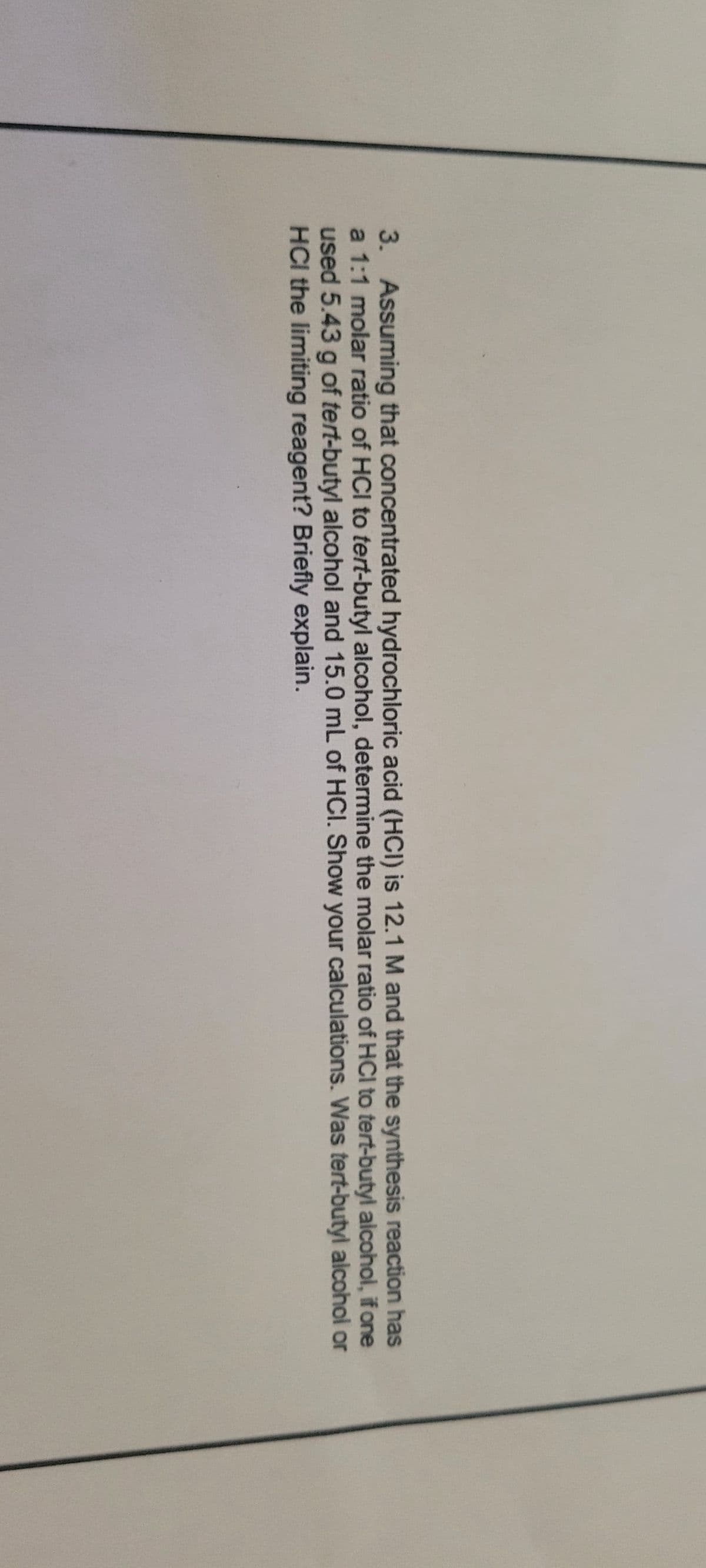 3. Assuming that concentrated hydrochloric acid (HCI) is 12.1 M and that the synthesis reaction has
a 1:1 molar ratio of HCI to tert-butyl alcohol, determine the molar ratio of HCI to tert-butyl alcohol, if one
used 5.43 g of tert-butyl alcohol and 15.0 mL of HCI. Show your calculations. Was tert-butyl alcohol or
HCI the limiting reagent? Briefly explain.