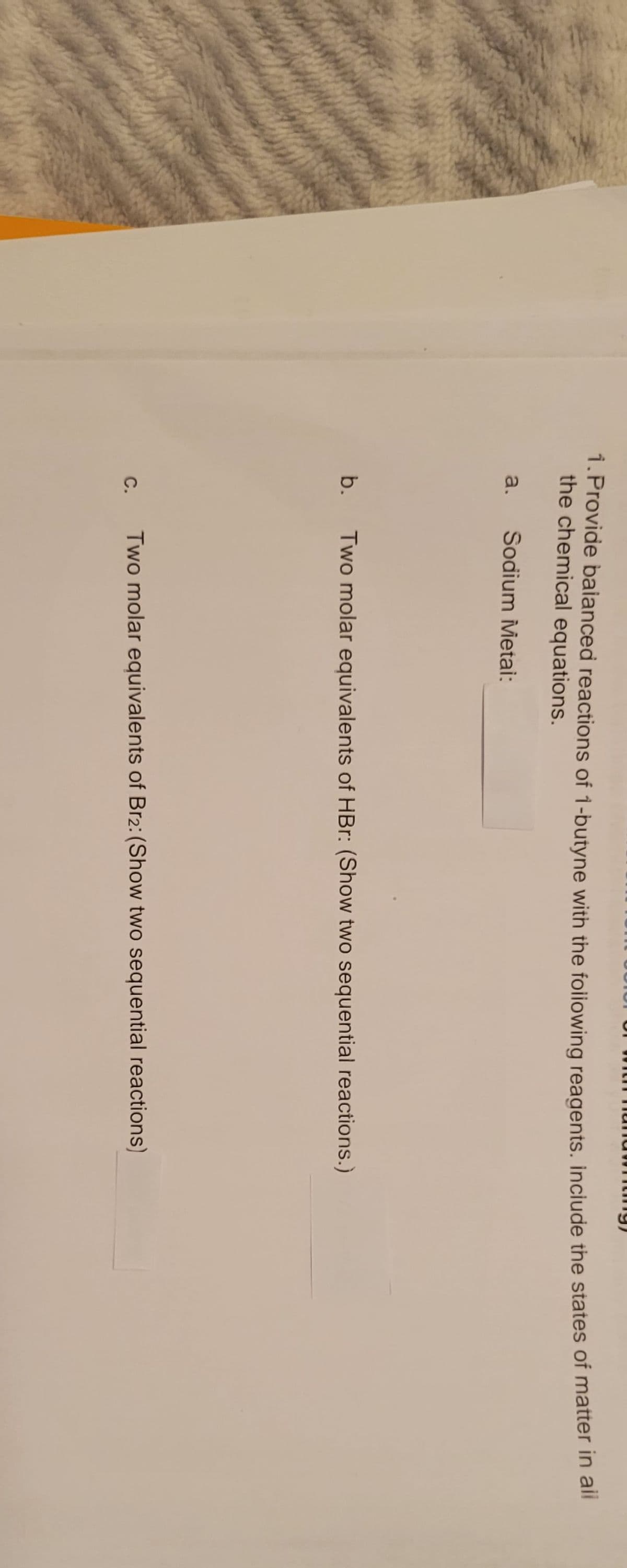 1. Provide balanced reactions of 1-butyne with the following reagents. include the states of matter in all
the chemical equations.
Sodium Metai:
a.
b.
C.
Two molar equivalents of HBr: (Show two sequential reactions.)
Two molar equivalents of Br2: (Show two sequential reactions)